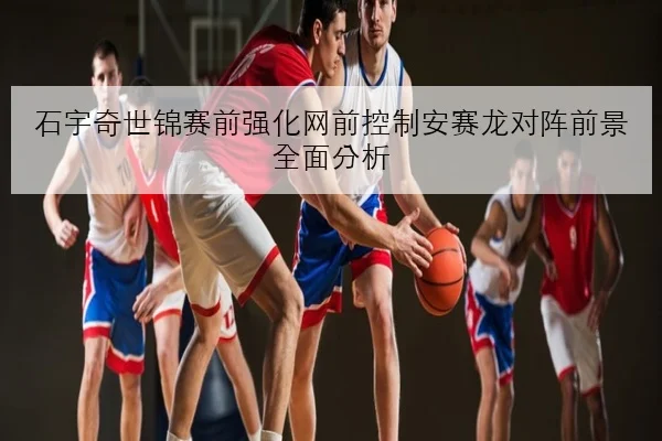 石宇奇世锦赛前强化网前控制安赛龙对阵前景全面分析 | leyu