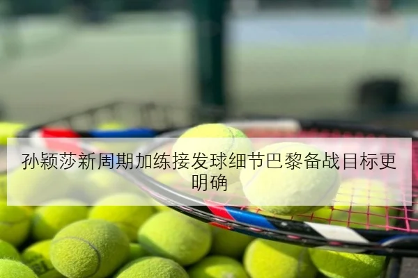孙颖莎新周期加练接发球细节巴黎备战目标更明确